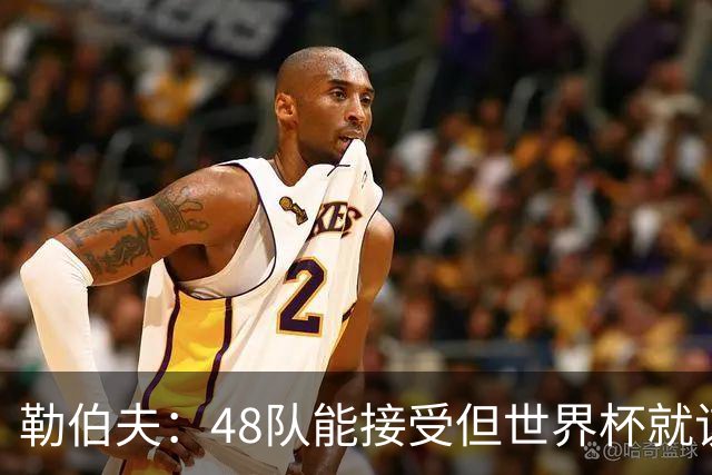 勒伯夫：48队能接受但世界杯就该是强强对话，32强赛才是正式开始